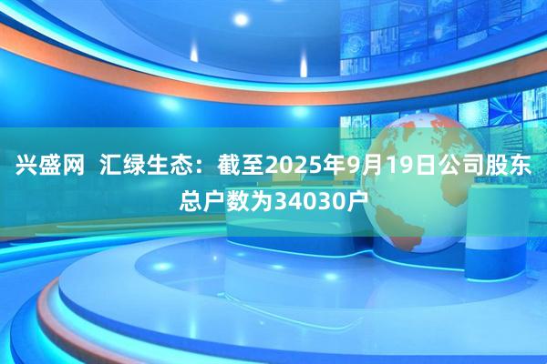 兴盛网  汇绿生态：截至2025年9月19日公司股东总户数为34030户