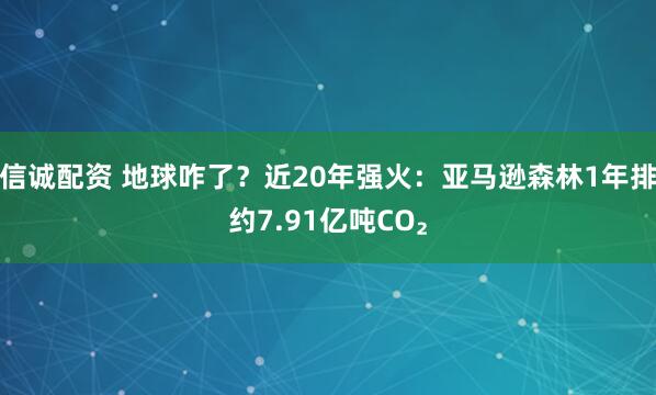 信诚配资 地球咋了？近20年强火：亚马逊森林1年排约7.91亿吨CO₂