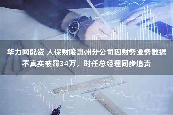 华力网配资 人保财险惠州分公司因财务业务数据不真实被罚34万，时任总经理同步追责