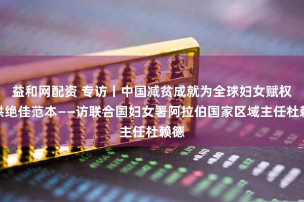 益和网配资 专访丨中国减贫成就为全球妇女赋权提供绝佳范本——访联合国妇女署阿拉伯国家区域主任杜赖德