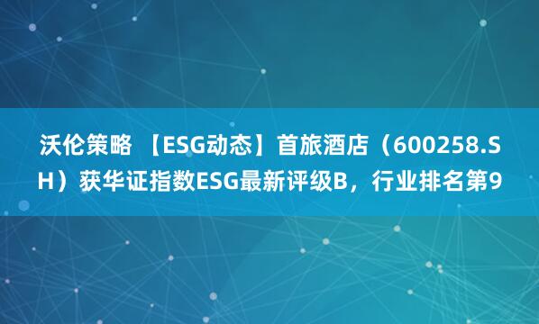 沃伦策略 【ESG动态】首旅酒店（600258.SH）获华证指数ESG最新评级B，行业排名第9