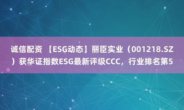 诚信配资 【ESG动态】丽臣实业（001218.SZ）获华证指数ESG最新评级CCC，行业排名第5