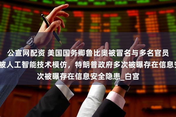 公宣网配资 美国国务卿鲁比奥被冒名与多名官员联络,其声音被人工智能技术模仿,特朗普政府多次被曝存在信息安全隐患_白宫