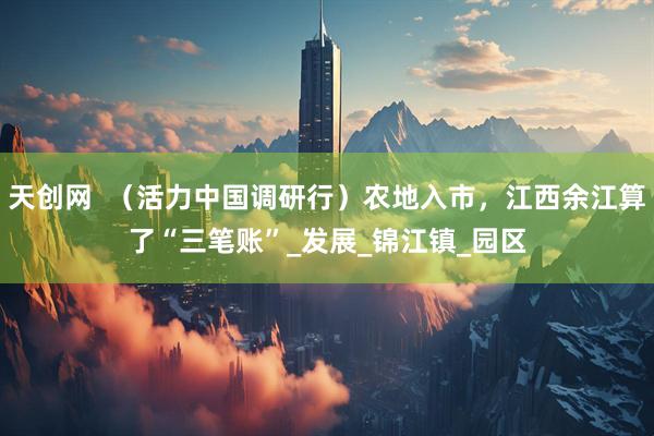 天创网 (活力中国调研行)农地入市,江西余江算了“三笔账”_发展_锦江镇_园区