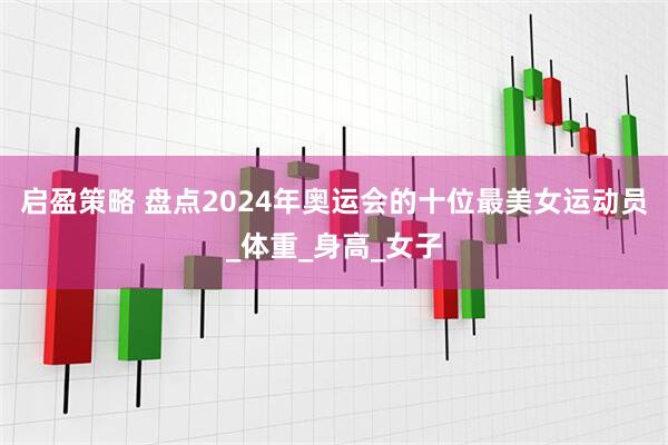 启盈策略 盘点2024年奥运会的十位最美女运动员_体重_身高_女子
