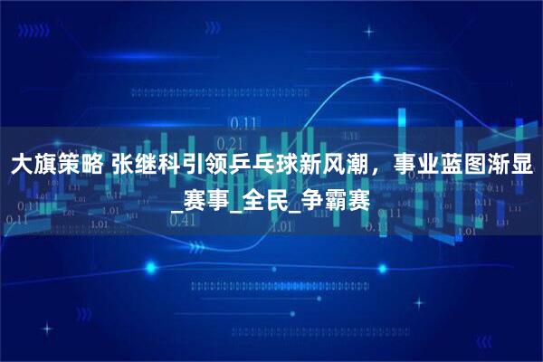 大旗策略 张继科引领乒乓球新风潮,事业蓝图渐显_赛事_全民_争霸赛