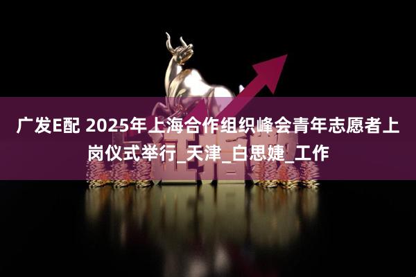 广发E配 2025年上海合作组织峰会青年志愿者上岗仪式举行_天津_白思婕_工作