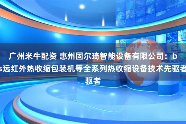 广州米牛配资 惠州固尔琦智能设备有限公司：bs远红外热收缩包装机等全系列热收缩设备技术先驱者