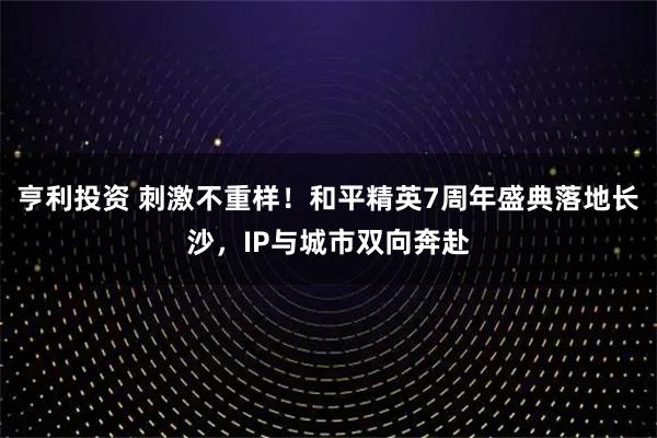 亨利投资 刺激不重样！和平精英7周年盛典落地长沙，IP与城市双向奔赴