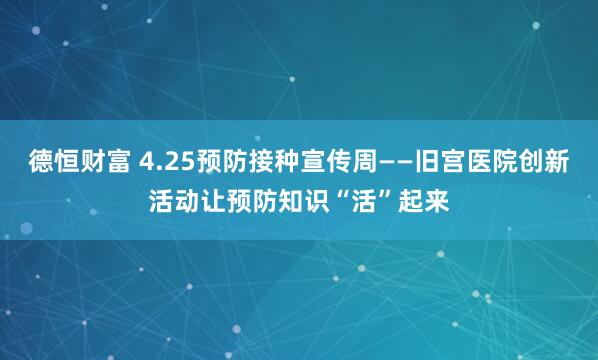 德恒财富 4.25预防接种宣传周——旧宫医院创新活动让预防知识“活”起来